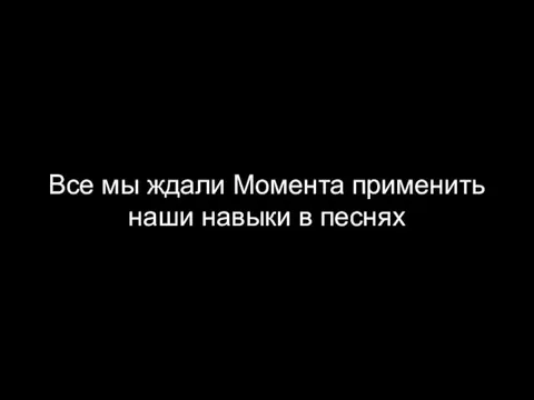 Все мы ждали Момента применить наши навыки в песнях