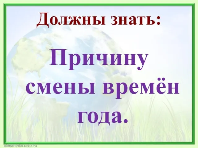 Должны знать: Причину смены времён года.