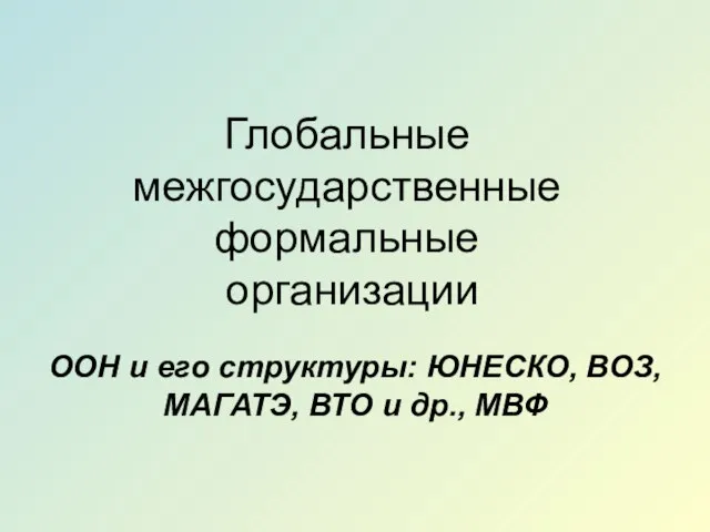 Глобальные межгосударственные формальные организации ООН и его структуры: ЮНЕСКО, ВОЗ, МАГАТЭ, ВТО и др., МВФ