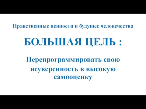 Нравственные ценности и будущее человечества БОЛЬШАЯ ЦЕЛЬ : Перепрограммировать свою неуверенность в высокую самооценку