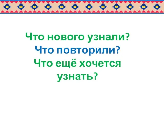 Что нового узнали? Что повторили? Что ещё хочется узнать?