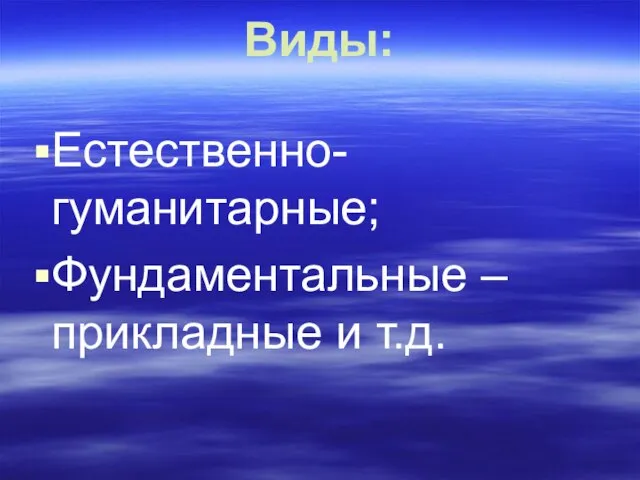 Виды: Естественно-гуманитарные; Фундаментальные – прикладные и т.д.