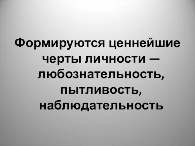 Формируются ценнейшие черты личности — любознательность, пытливость, наблюдательность