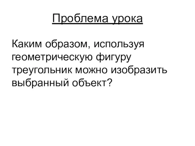 Проблема урока Каким образом, используя геометрическую фигуру треугольник можно изобразить выбранный объект?