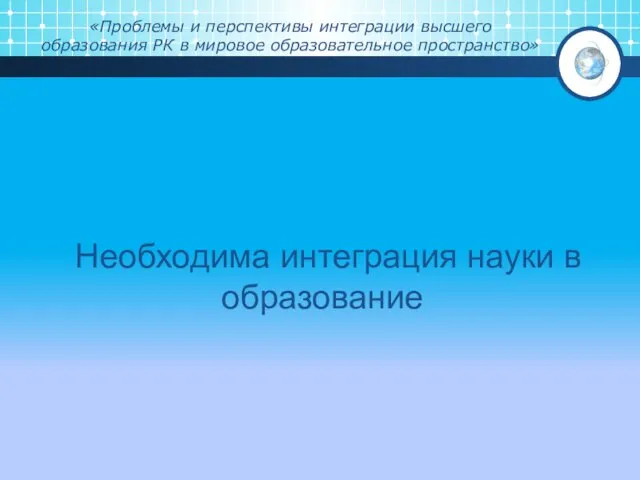 «Проблемы и перспективы интеграции высшего образования РК в мировое образовательное пространство» Необходима интеграция науки в образование