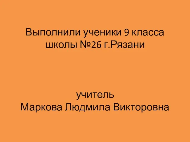 Выполнили ученики 9 класса школы №26 г.Рязани учитель Маркова Людмила Викторовна