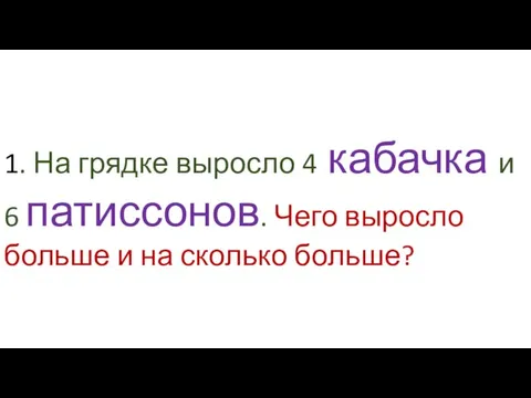 1. На грядке выросло 4 кабачка и 6 патиссонов. Чего выросло больше и на сколько больше?