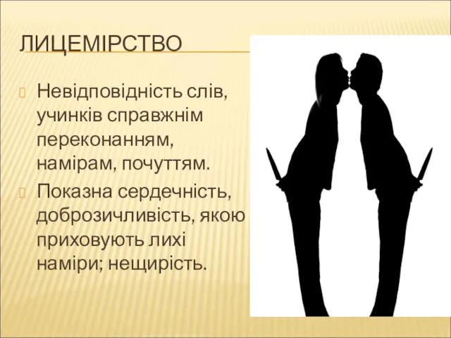 ЛИЦЕМІРСТВО Невідповідність слів, учинків справжнім переконанням, намірам, почуттям. Показна сердечність, доброзичливість, якою приховують лихі наміри; нещирість.