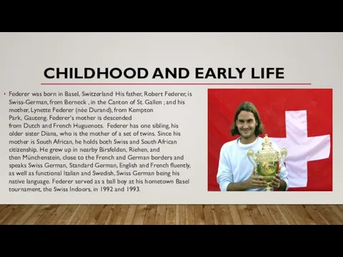 CHILDHOOD AND EARLY LIFE Federer was born in Basel, Switzerland. His