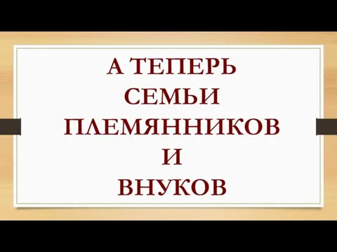 А ТЕПЕРЬ СЕМЬИ ПЛЕМЯННИКОВ И ВНУКОВ