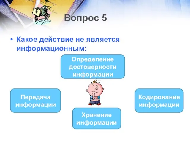 Вопрос 5 Какое действие не является информационным: Определение достоверности информации Передача информации Кодирование информации Хранение информации