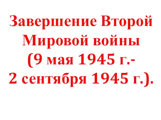 Завершение Второй Мировой войны (9 мая 1945 г.- 2 сентября 1945 г.).