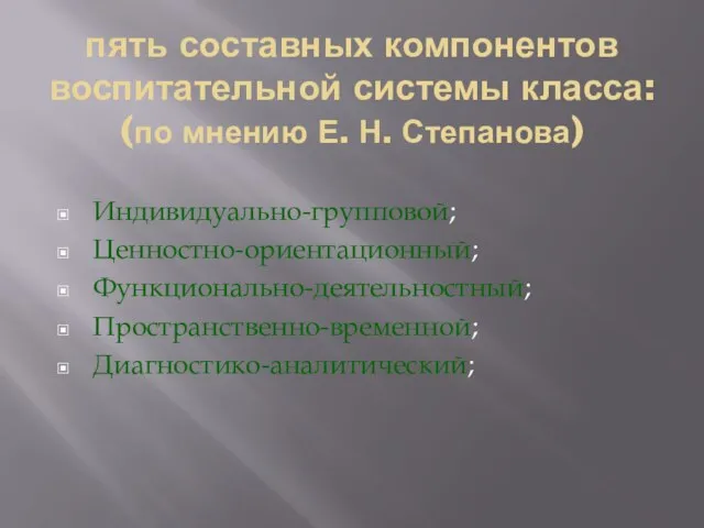 пять составных компонентов воспитательной системы класса: (по мнению Е. Н. Степанова) Индивидуально-групповой; Ценностно-ориентационный; Функционально-деятельностный; Пространственно-временной; Диагностико-аналитический;