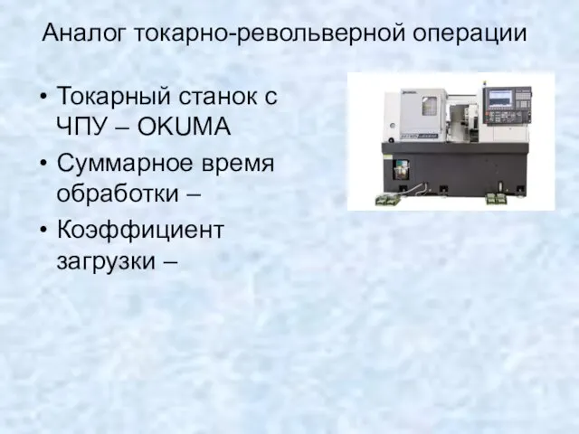 Аналог токарно-револьверной операции Токарный станок с ЧПУ – OKUMA Суммарное время обработки – Коэффициент загрузки –