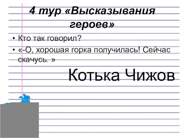 4 тур «Высказывания героев» Кто так говорил? «-О, хорошая горка получилась! Сейчас скачусь. » Котька Чижов