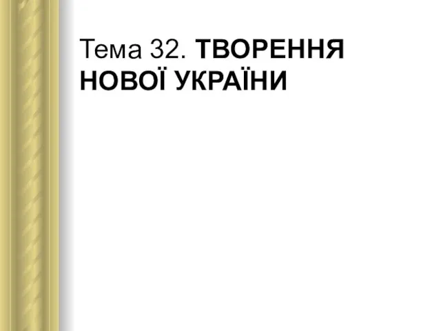 Тема 32. ТВОРЕННЯ НОВОЇ УКРАЇНИ