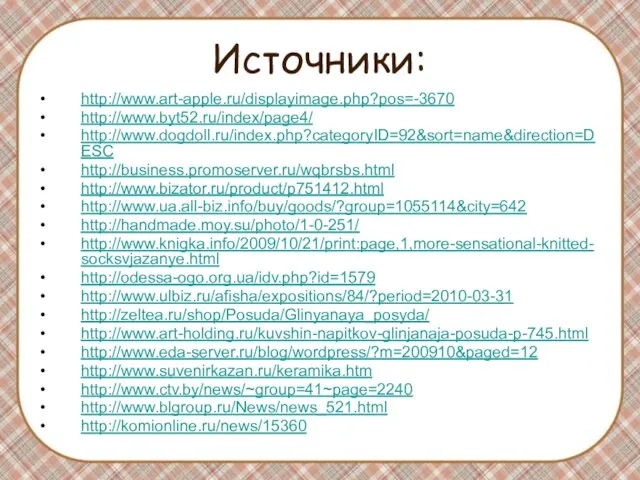 Источники: http://www.art-apple.ru/displayimage.php?pos=-3670 http://www.byt52.ru/index/page4/ http://www.dogdoll.ru/index.php?categoryID=92&sort=name&direction=DESC http://business.promoserver.ru/wqbrsbs.html http://www.bizator.ru/product/p751412.html http://www.ua.all-biz.info/buy/goods/?group=1055114&city=642 http://handmade.moy.su/photo/1-0-251/ http://www.knigka.info/2009/10/21/print:page,1,more-sensational-knitted-socksvjazanye.html http://odessa-ogo.org.ua/idv.php?id=1579 http://www.ulbiz.ru/afisha/expositions/84/?period=2010-03-31