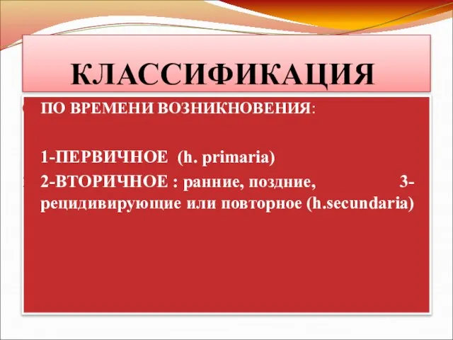 КЛАССИФИКАЦИЯ ПО ВРЕМЕНИ ВОЗНИКНОВЕНИЯ: 1-ПЕРВИЧНОЕ (h. primaria) 2-ВТОРИЧНОЕ : ранние, поздние, 3-рецидивирующие или повторное (h.secundaria)