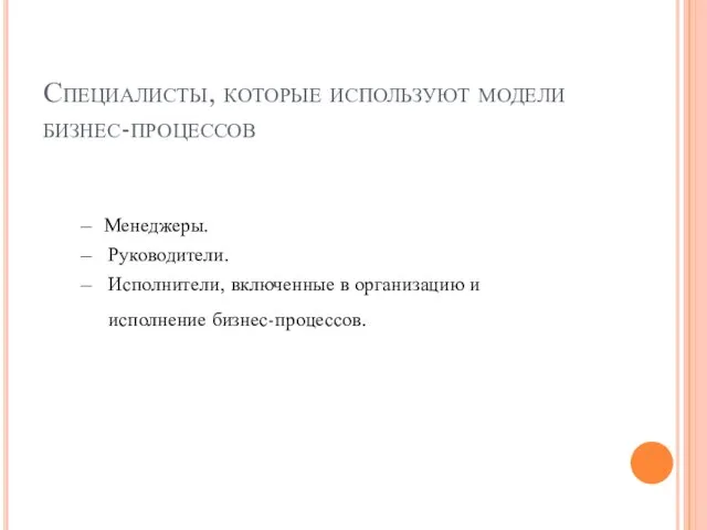 Специалисты, которые используют модели бизнес-процессов Менеджеры. Руководители. Исполнители, включенные в организацию и исполнение бизнес-процессов.