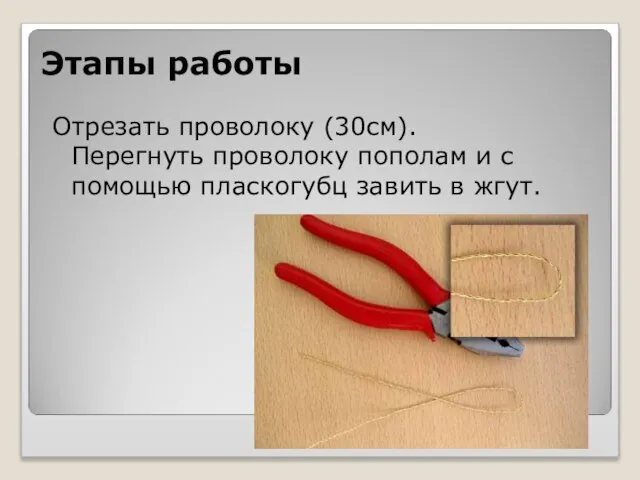 Этапы работы Отрезать проволоку (30см). Перегнуть проволоку пополам и с помощью пласкогубц завить в жгут.