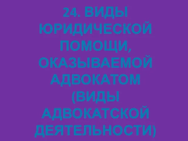 24. ВИДЫ ЮРИДИЧЕСКОЙ ПОМОЩИ, ОКАЗЫВАЕМОЙ АДВОКАТОМ (ВИДЫ АДВОКАТСКОЙ ДЕЯТЕЛЬНОСТИ)