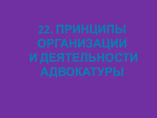 22. ПРИНЦИПЫ ОРГАНИЗАЦИИ И ДЕЯТЕЛЬНОСТИ АДВОКАТУРЫ