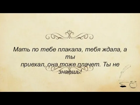 Мать по тебе плакала, тебя ждала, а ты приехал, она тоже плачет. Ты не знаешь!