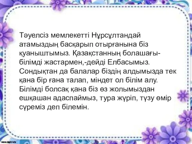 Тәуелсіз мемлекетті Нұрсұлтандай атамыздың басқарып отырғанына біз қуаныштымыз. Қазақстанның болашағы-білімді жастармен,-дейді