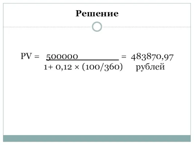 Решение PV = 500000 = 483870,97 1+ 0,12 × (100/360) рублей