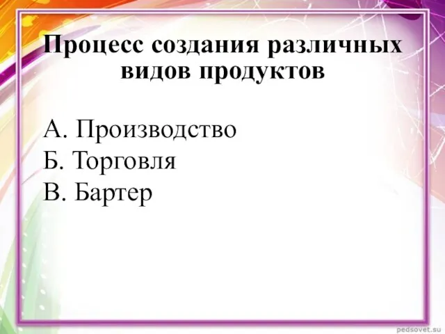 Процесс создания различных видов продуктов А. Производство Б. Торговля В. Бартер