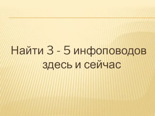 Найти 3 - 5 инфоповодов здесь и сейчас