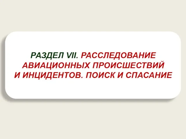 РАЗДЕЛ VII. РАССЛЕДОВАНИЕ АВИАЦИОННЫХ ПРОИСШЕСТВИЙ И ИНЦИДЕНТОВ. ПОИСК И СПАСАНИЕ