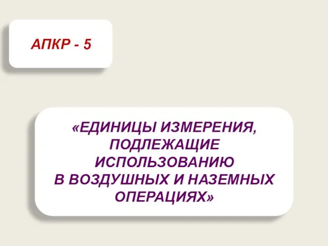 «ЕДИНИЦЫ ИЗМЕРЕНИЯ, ПОДЛЕЖАЩИЕ ИСПОЛЬЗОВАНИЮ В ВОЗДУШНЫХ И НАЗЕМНЫХ ОПЕРАЦИЯХ» АПКР - 5