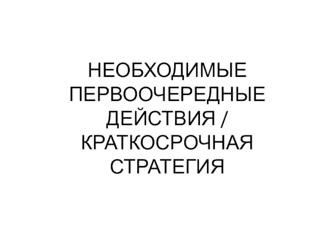 НЕОБХОДИМЫЕ ПЕРВООЧЕРЕДНЫЕ ДЕЙСТВИЯ / КРАТКОСРОЧНАЯ СТРАТЕГИЯ