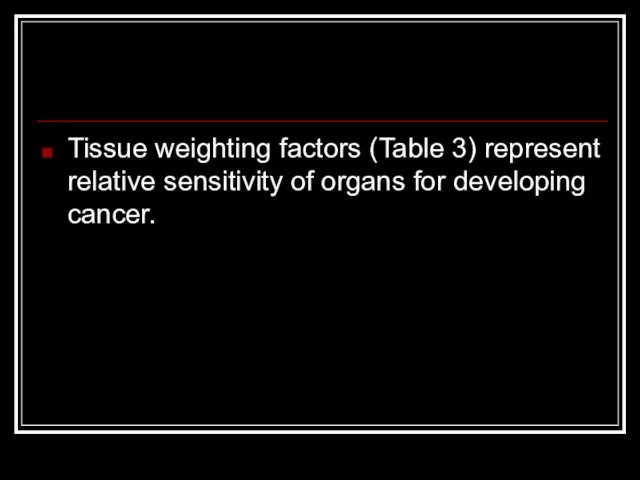 Tissue weighting factors (Table 3) represent relative sensitivity of organs for developing cancer.