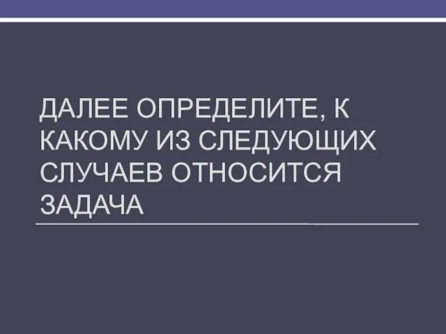 ДАЛЕЕ ОПРЕДЕЛИТЕ, К КАКОМУ ИЗ СЛЕДУЮЩИХ СЛУЧАЕВ ОТНОСИТСЯ ЗАДАЧА