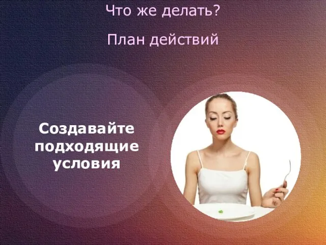 Что же делать? План действий Создавайте подходящие условия