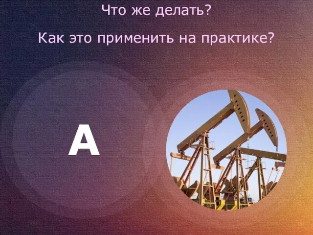 Что же делать? Как это применить на практике? A