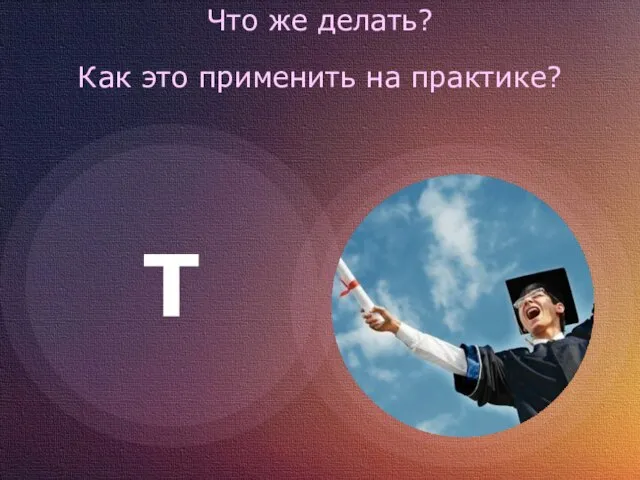 Что же делать? Как это применить на практике? T