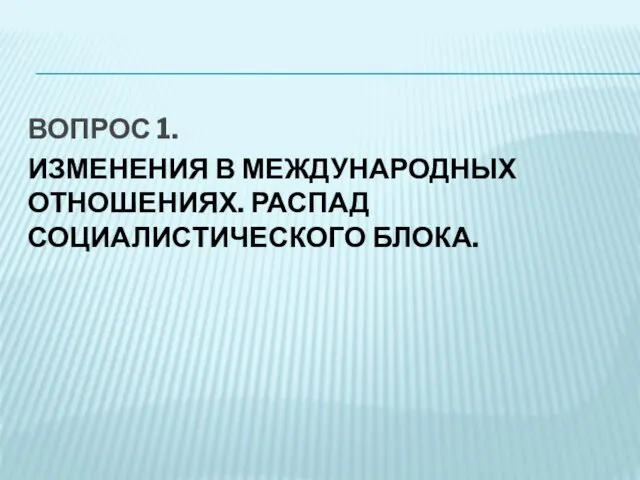 ВОПРОС 1. ИЗМЕНЕНИЯ В МЕЖДУНАРОДНЫХ ОТНОШЕНИЯХ. РАСПАД СОЦИАЛИСТИЧЕСКОГО БЛОКА.