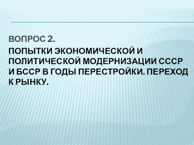 ВОПРОС 2. ПОПЫТКИ ЭКОНОМИЧЕСКОЙ И ПОЛИТИЧЕСКОЙ МОДЕРНИЗАЦИИ СССР И БССР В ГОДЫ ПЕРЕСТРОЙКИ. ПЕРЕХОД К РЫНКУ.