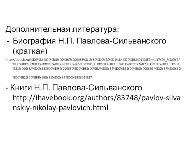 Дополнительная литература: Биография Н.П. Павлова-Сильванского (краткая) http://obook.ru/%D0%B1%D0%B8%D0%BE%D0%B3%D1%80%D0%B0%D1%84%D0%B8%D1%8F?n=137494_%D0%BF%D0%B0%D0%B2%D0%BB%D0%BE%D0%B2-%D1%81%D0%B8%D0%BB%D1%8C%D0%B2%D0%B0%D0%BD%D1%81%D0%BA%D0%B8%D0%B9-%D0%BD%D0%B8%D0%BA%D0%BE%D0%BB%D0%B0%D0%B9-%D0%BF%D0%B0%D0%B2%D0%BB%D0%BE%D0%B2%D0%B8%D1%87 - Книги Н.П. Павлова-Сильванского http://ihavebook.org/authors/83748/pavlov-silvanskiy-nikolay-pavlovich.html