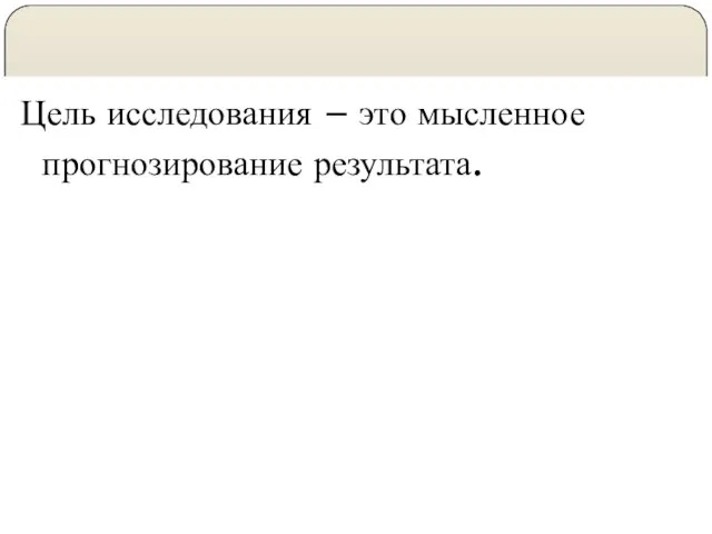 Цель исследования – это мысленное прогнозирование результата.