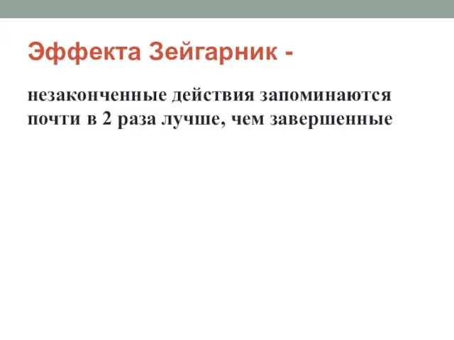 Эффекта Зейгарник - незаконченные действия запоминаются почти в 2 раза лучше, чем завершенные