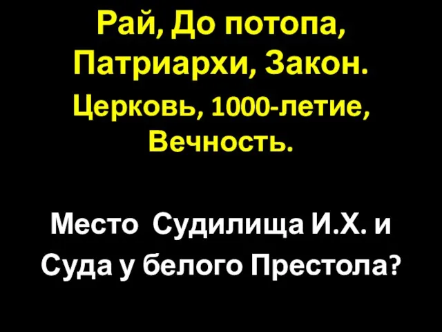 Рай, До потопа, Патриархи, Закон. Церковь, 1000-летие, Вечность. Место Судилища И.Х. и Суда у белого Престола?