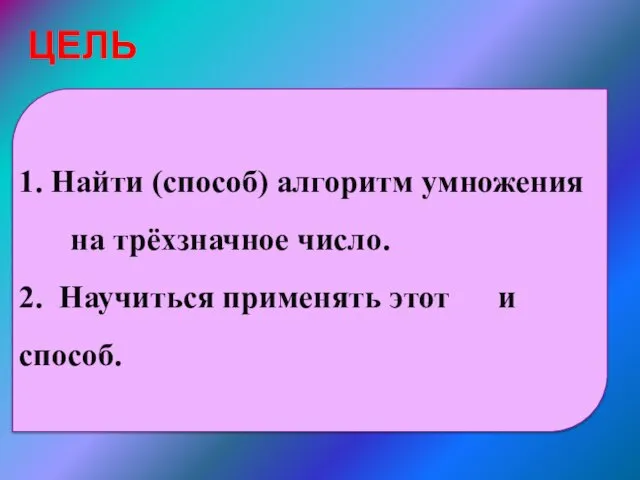 ЦЕЛЬ 1. Найти (способ) алгоритм умножения на трёхзначное число. 2. Научиться применять этот и способ.