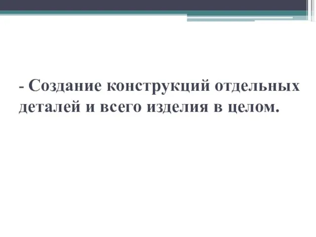 - Создание конструкций отдельных деталей и всего изделия в целом.