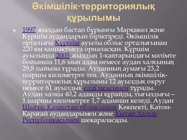 Әкімшілік-территориялық құрылымы 1997 жылдан бастап бұрынғы Марқакөл және Күршім аудандарын біріктіреді.