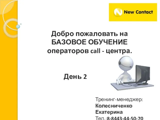 Добро пожаловать на БАЗОВОЕ ОБУЧЕНИЕ операторов call - центра. Тренинг-менеджер: Колесниченко Екатерина Тел.:8-8443-44-50-70 День 2