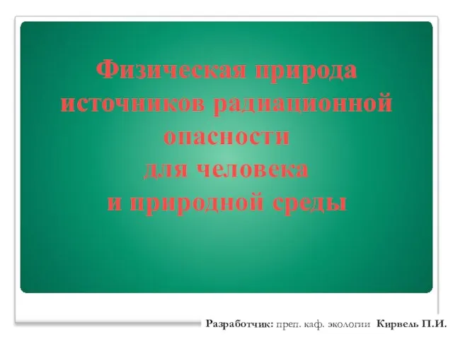 Физическая природа источников радиационной опасности для человека и природной среды Разработчик: преп. каф. экологии Кирвель П.И.